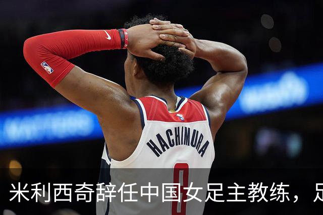 米利西奇辞任中国女足主教练，足协规划未来发展